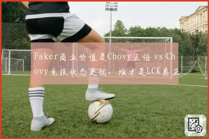 Faker商业价值是Chovy五倍 vs Chovy竞技状态更优,谁才是LCK真正招牌?