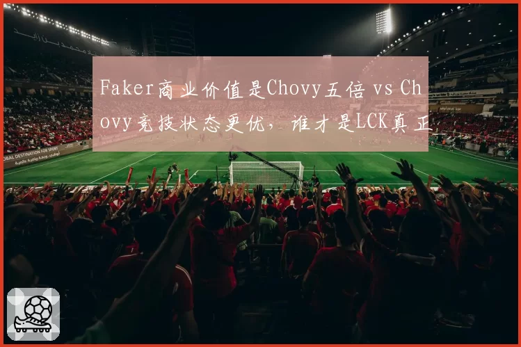 Faker商业价值是Chovy五倍 vs Chovy竞技状态更优,谁才是LCK真正招牌?