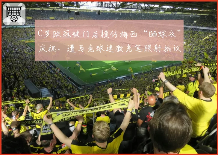 C罗欧冠破门后模仿梅西“晒球衣”庆祝，遭马竞球迷激光笔照射抗议