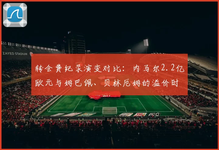 转会费纪录演变对比:内马尔2.2亿欧元与姆巴佩、贝林厄姆的溢价时代