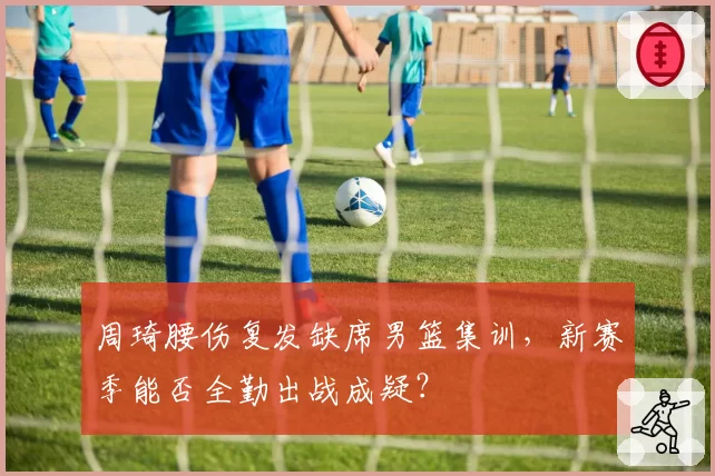 周琦腰伤复发缺席男篮集训,新赛季能否全勤出战成疑?