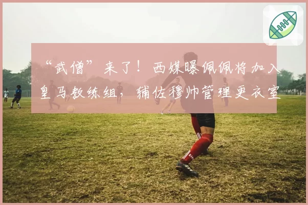 “武僧”来了!西媒曝佩佩将加入皇马教练组,辅佐穆帅管理更衣室
