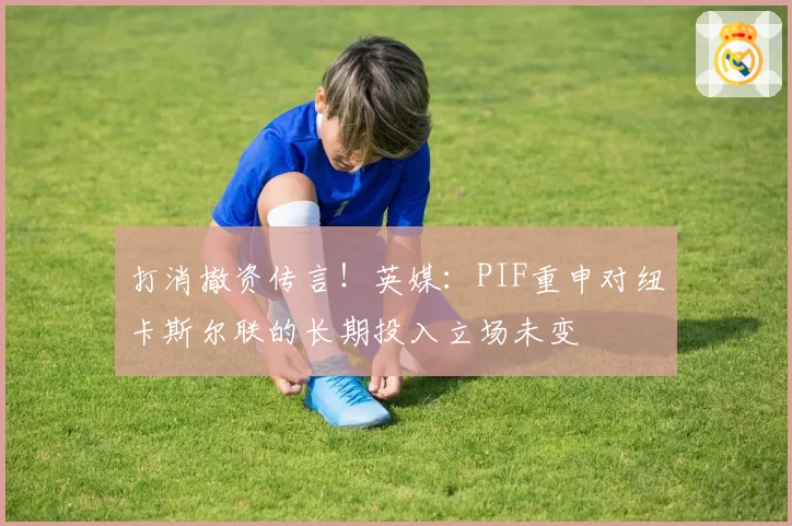 打消撤资传言！英媒：PIF重申对纽卡斯尔联的长期投入立场未变