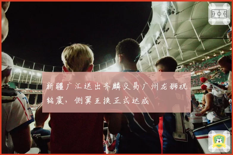 新疆广汇送出齐麟交易广州龙狮祝铭震,侧翼互换正式达成