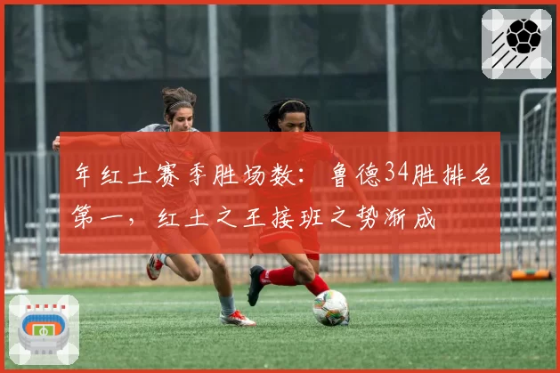 年红土赛季胜场数：鲁德34胜排名第一，红土之王接班之势渐成