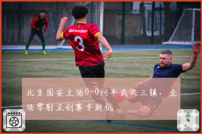 北京国安主场0-0闷平武汉三镇，全场零射正创赛季新低