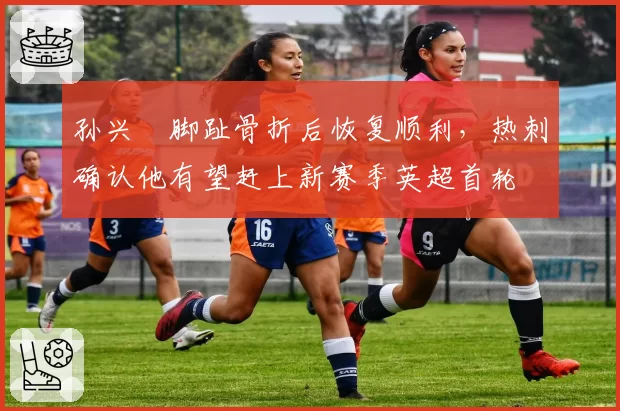 孙兴慜脚趾骨折后恢复顺利，热刺确认他有望赶上新赛季英超首轮