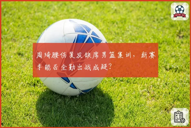 周琦腰伤复发缺席男篮集训,新赛季能否全勤出战成疑?
