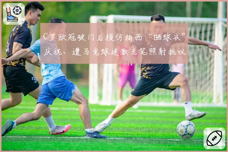 C罗欧冠破门后模仿梅西“晒球衣”庆祝，遭马竞球迷激光笔照射抗议