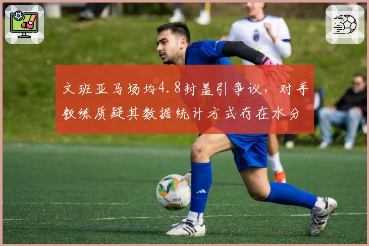 文班亚马场均4.8封盖引争议，对手教练质疑其数据统计方式存在水分