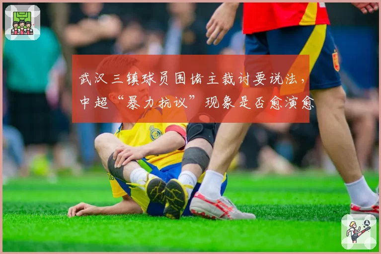 武汉三镇球员围堵主裁讨要说法,中超“暴力抗议”现象是否愈演愈烈?