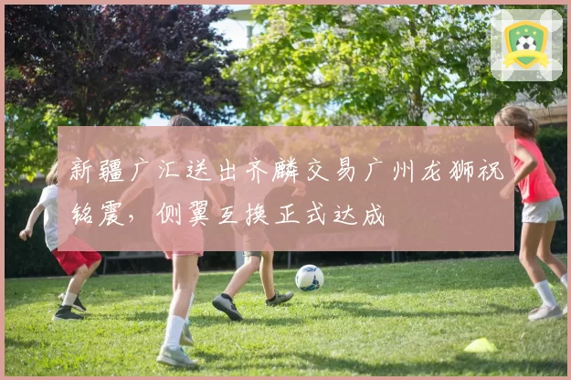 新疆广汇送出齐麟交易广州龙狮祝铭震,侧翼互换正式达成