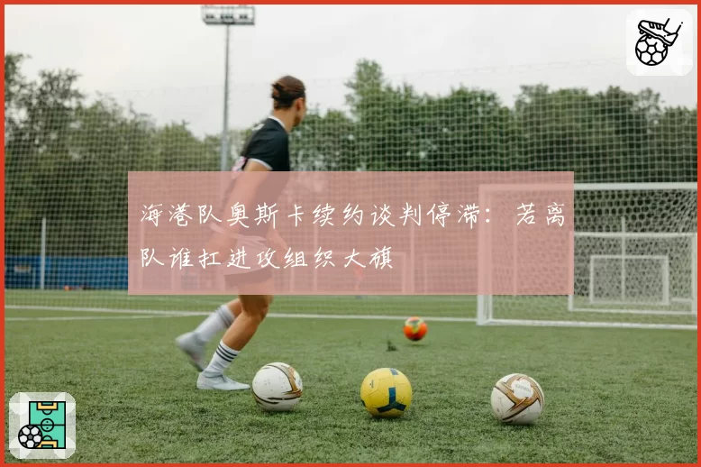 海港队奥斯卡续约谈判停滞:若离队谁扛进攻组织大旗