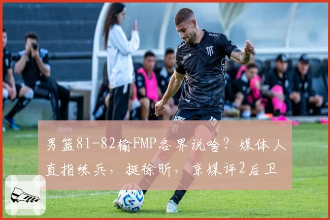 男篮81-82输FMP各界说啥？媒体人直指练兵，挺徐昕，京媒评2后卫