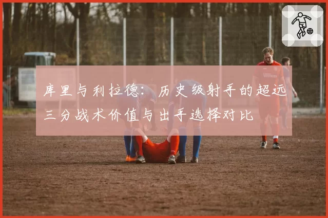 库里与利拉德:历史级射手的超远三分战术价值与出手选择对比