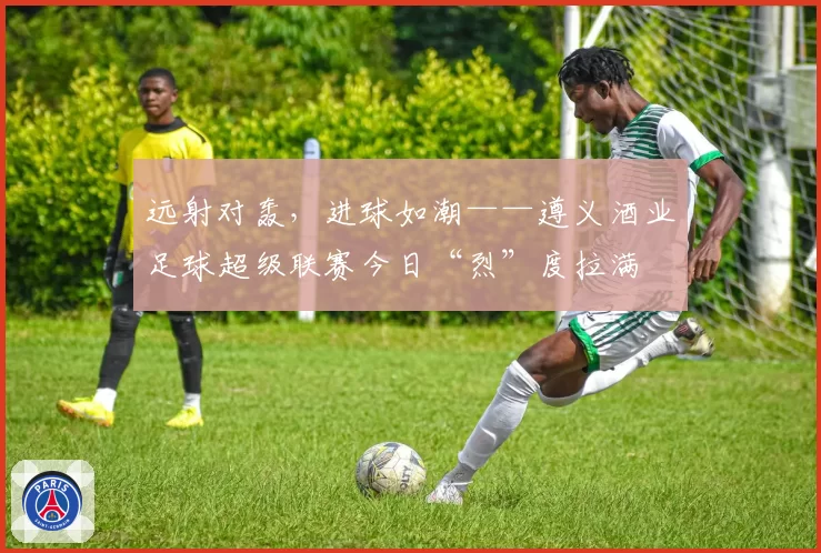 远射对轰，进球如潮——遵义酒业足球超级联赛今日“烈”度拉满