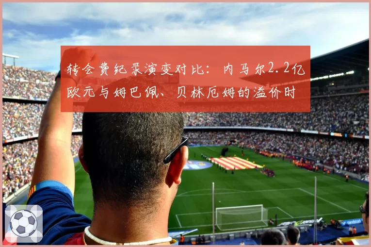 转会费纪录演变对比:内马尔2.2亿欧元与姆巴佩、贝林厄姆的溢价时代