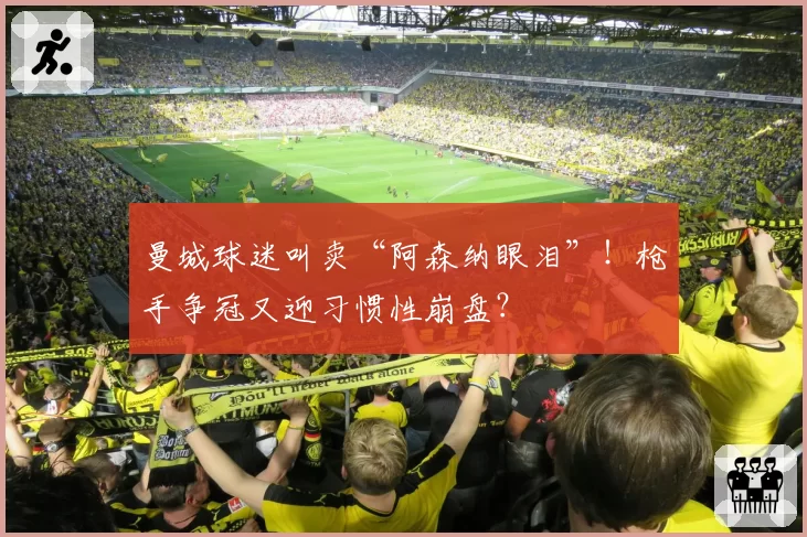 曼城球迷叫卖“阿森纳眼泪”！枪手争冠又迎习惯性崩盘？
