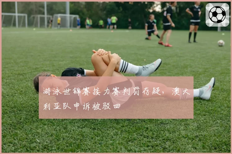 游泳世锦赛接力赛判罚存疑,澳大利亚队申诉被驳回