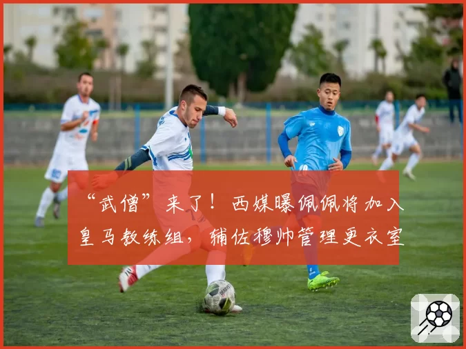 “武僧”来了!西媒曝佩佩将加入皇马教练组,辅佐穆帅管理更衣室