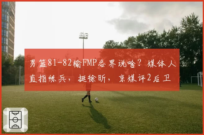 男篮81-82输FMP各界说啥？媒体人直指练兵，挺徐昕，京媒评2后卫