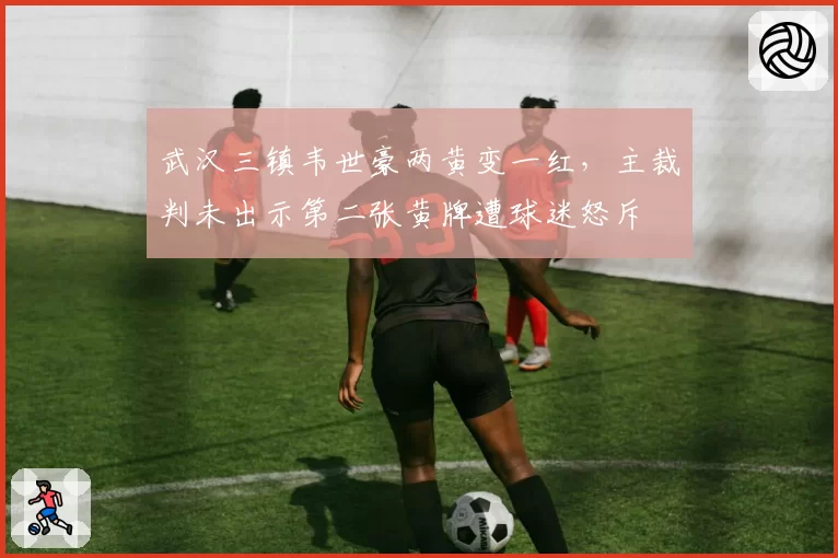 武汉三镇韦世豪两黄变一红，主裁判未出示第二张黄牌遭球迷怒斥