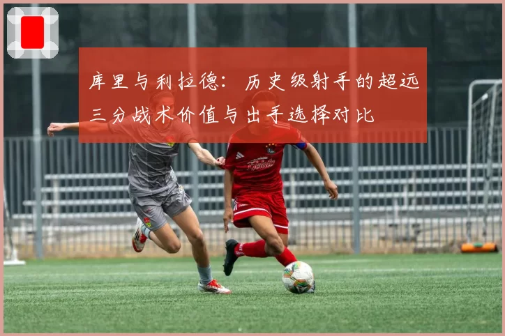 库里与利拉德：历史级射手的超远三分战术价值与出手选择对比