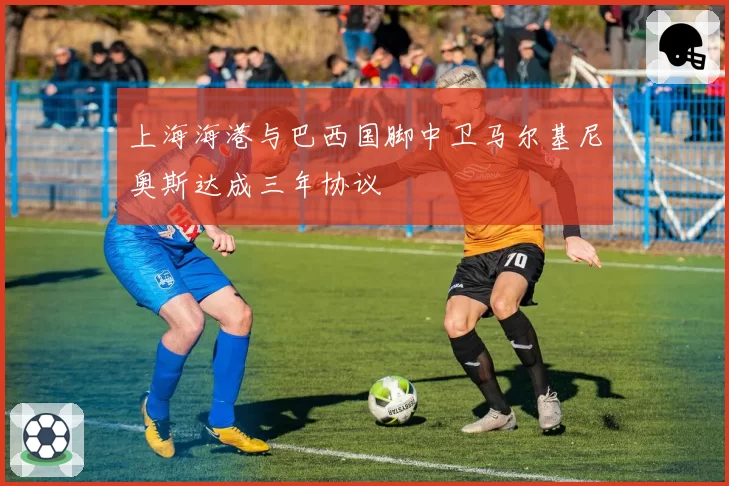上海海港与巴西国脚中卫马尔基尼奥斯达成三年协议