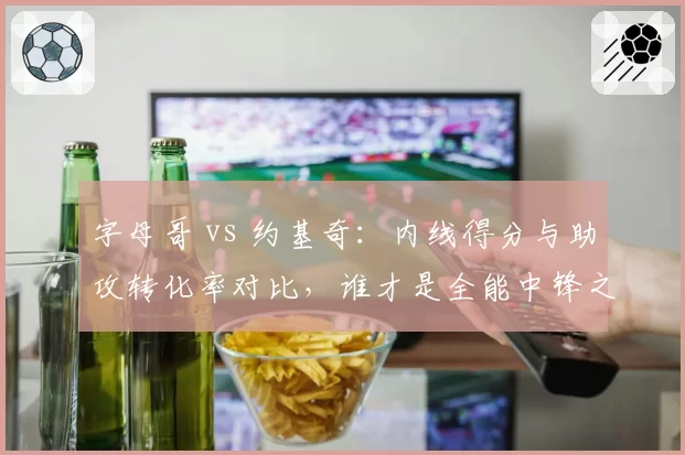 字母哥 vs 约基奇：内线得分与助攻转化率对比，谁才是全能中锋之王？