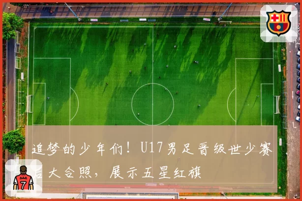 追梦的少年们！U17男足晋级世少赛后大合照，展示五星红旗
