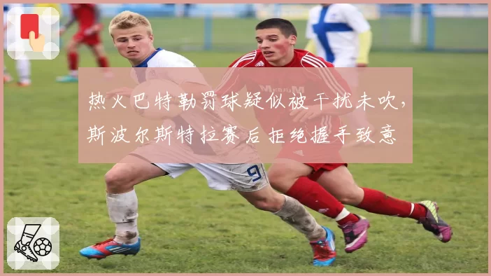 热火巴特勒罚球疑似被干扰未吹，斯波尔斯特拉赛后拒绝握手致意