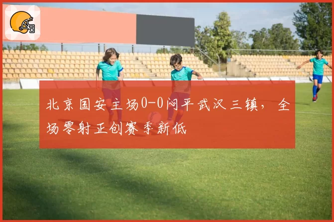 北京国安主场0-0闷平武汉三镇,全场零射正创赛季新低