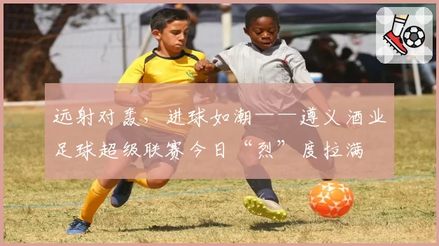 远射对轰，进球如潮——遵义酒业足球超级联赛今日“烈”度拉满