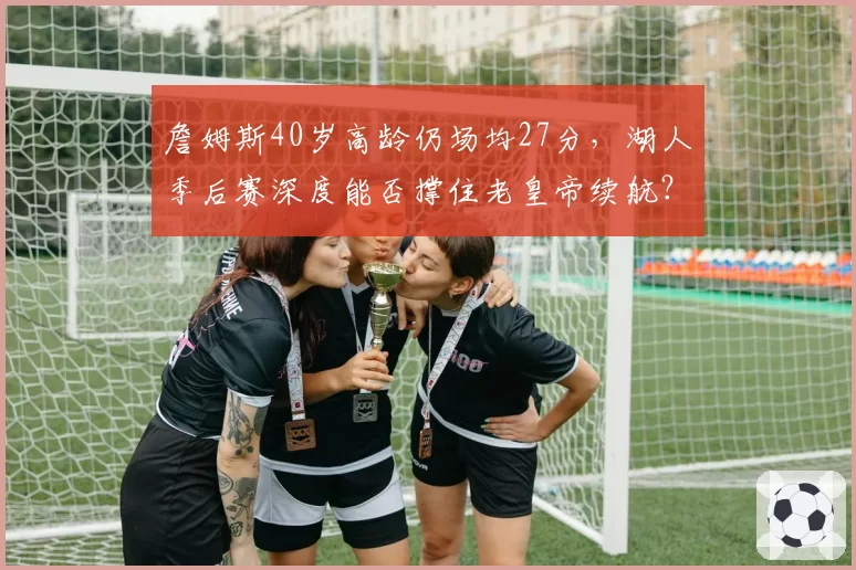 詹姆斯40岁高龄仍场均27分，湖人季后赛深度能否撑住老皇帝续航？