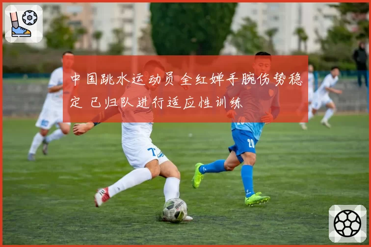 中国跳水运动员全红婵手腕伤势稳定 已归队进行适应性训练