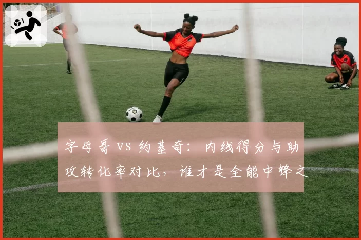 字母哥 vs 约基奇:内线得分与助攻转化率对比,谁才是全能中锋之王?