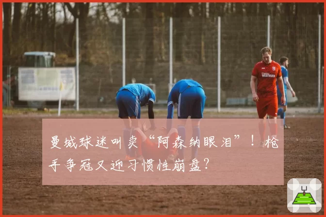 曼城球迷叫卖“阿森纳眼泪”！枪手争冠又迎习惯性崩盘？