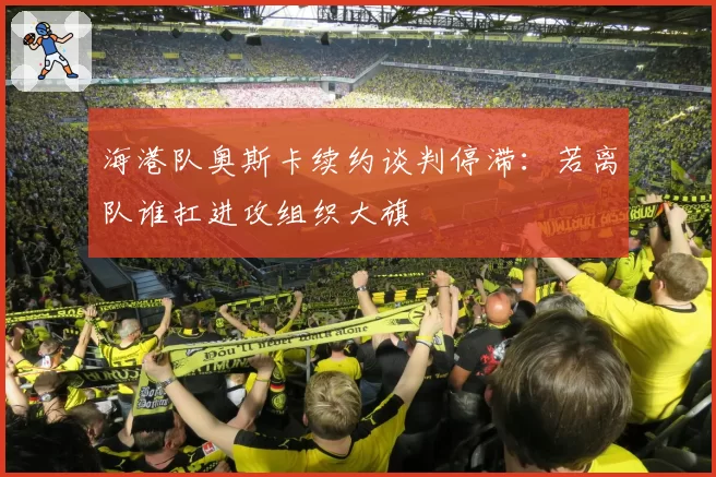海港队奥斯卡续约谈判停滞：若离队谁扛进攻组织大旗