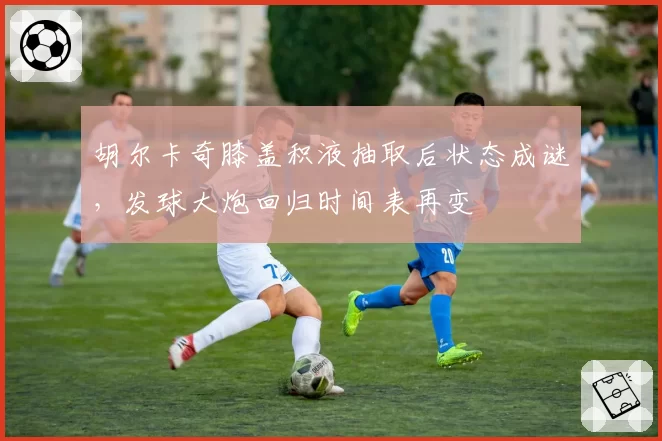 胡尔卡奇膝盖积液抽取后状态成谜，发球大炮回归时间表再变