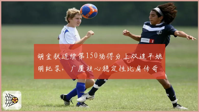 胡金秋连续第150场得分上双追平姚明纪录,广厦核心稳定性比肩传奇