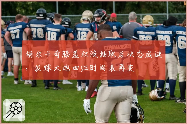 胡尔卡奇膝盖积液抽取后状态成谜，发球大炮回归时间表再变